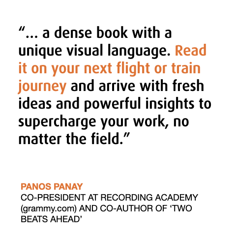About the Book - The Power of Music Thinking
“… a dense book with a unique visual language. Read it on your next flight or train journey and arrive with fresh ideas and powerful insights to supercharge your work, no matter the field.”
PANOS PANAY 
CO-PRESIDENT AT RECORDING ACADEMY (grammy.com) AND CO-AUTHOR OF ‘TWO BEATS AHEAD’
