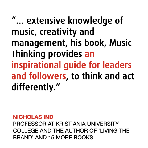Nicholas on The Power of Music Thinking 
“… extensive knowledge of music, creativity and management, his book, Music Thinking provides an inspirational guide for leaders and followers, to think and act differently.”
NICHOLAS IND  
PROFESSOR AT KRISTIANIA UNIVERSITY COLLEGE AND THE AUTHOR OF ‘LIVING THE BRAND’ AND 15 MORE BOOKS