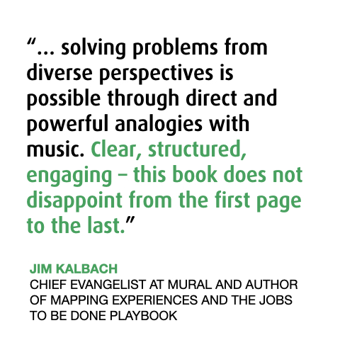 Jim about the Book 
“… solving problems from diverse perspectives is possible through direct and powerful analogies with music. Clear, structured, engaging – this book does not disappoint from the first page to the last.”
JIM KALBACH
CHIEF EVANGELIST AT MURAL AND AUTHOR OF MAPPING EXPERIENCES AND THE JOBS TO BE DONE PLAYBOOK