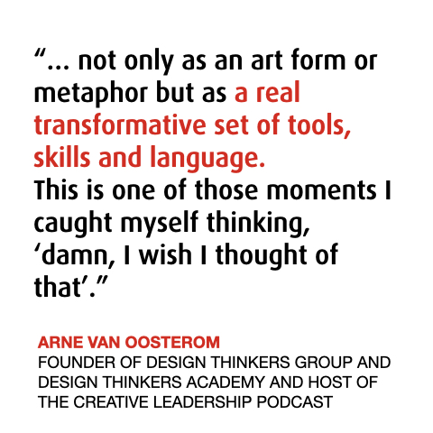 Arne from Design Thinkers Academy about The Power of Music Thinking 
“… not only as an art form or metaphor but as a real transformative set of tools, skills and language. 
This is one of those moments I caught myself thinking, ‘damn, I wish I thought of that’.”
ARNE VAN OOSTEROM 
FOUNDER OF DESIGN THINKERS GROUP AND DESIGN THINKERS ACADEMY AND HOST OF THE CREATIVE LEADERSHIP PODCAST