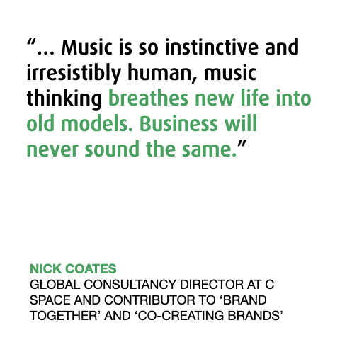 “… Music is so instinctive and irresistibly human, music thinking breathes new life into old models. Business will never sound the same.”
NICK COATES
GLOBAL CONSULTANCY DIRECTOR AT C SPACE AND CONTRIBUTOR TO ‘BRAND TOGETHER’ AND ‘CO-CREATING BRANDS’