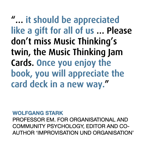 “… it should be appreciated like a gift for all of us … Please don’t miss Music Thinking’s twin, the Music Thinking Jam Cards. Once you enjoy the book, you will appreciate the card deck in a new way.”
WOLFGANG STARK
PROFESSOR EM. FOR ORGANISATIONAL AND COMMUNITY PSYCHOLOGY, EDITOR AND CO-AUTHOR ‘IMPROVISATION UND ORGANISATION’